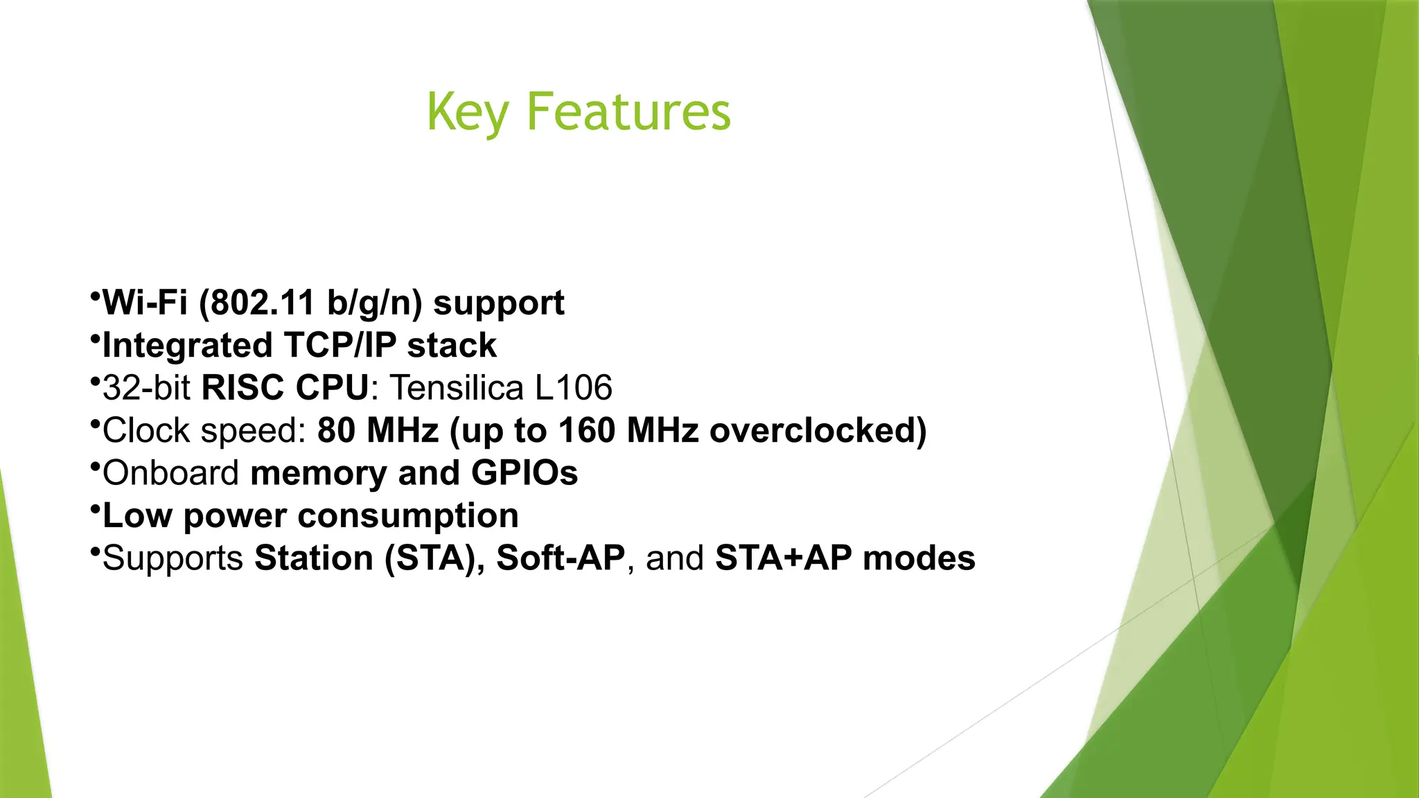 Key Features
•Wi-Fi (802.11 b/g/n) support
•Integrated TCP/IP stack
•32-bit RISC CPU: Tensilica L106
•Clock speed: 80 MHz (up to 160 MHz overclocked)
•Onboard memory and GPIOs
•Low power consumption
•Supports Station (STA), Soft-AP, and STA+AP modes
 