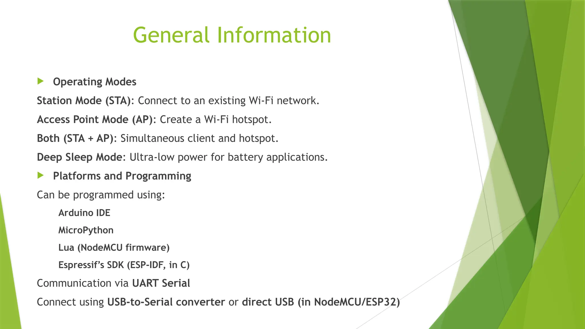 General Information
 Operating Modes
Station Mode (STA): Connect to an existing Wi-Fi network.
Access Point Mode (AP): Create a Wi-Fi hotspot.
Both (STA + AP): Simultaneous client and hotspot.
Deep Sleep Mode: Ultra-low power for battery applications.
 Platforms and Programming
Can be programmed using:
Arduino IDE
MicroPython
Lua (NodeMCU firmware)
Espressif’s SDK (ESP-IDF, in C)
Communication via UART Serial
Connect using USB-to-Serial converter or direct USB (in NodeMCU/ESP32)
 