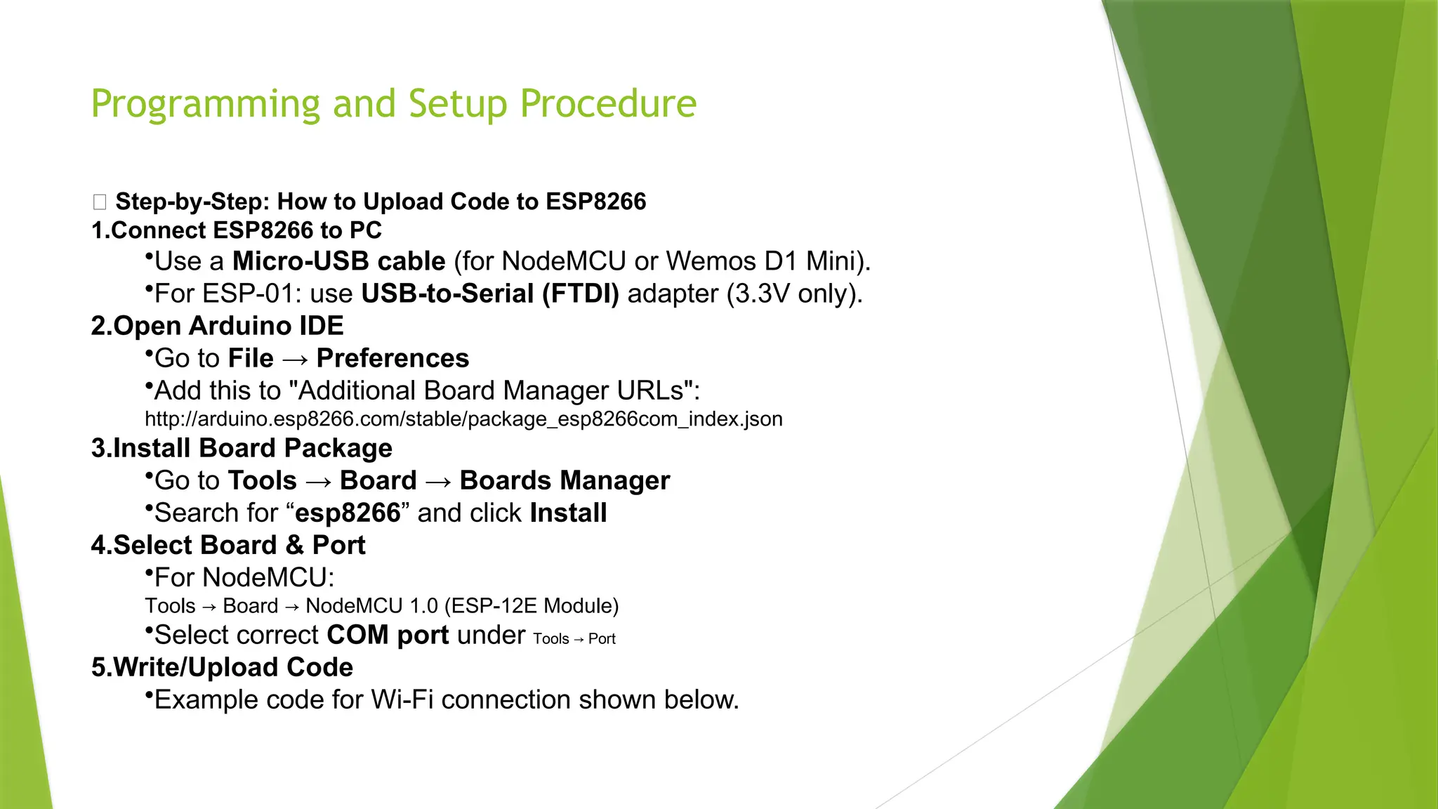 Programming and Setup Procedure
🔹 Step-by-Step: How to Upload Code to ESP8266
1.Connect ESP8266 to PC
•Use a Micro-USB cable (for NodeMCU or Wemos D1 Mini).
•For ESP-01: use USB-to-Serial (FTDI) adapter (3.3V only).
2.Open Arduino IDE
•Go to File → Preferences
•Add this to "Additional Board Manager URLs":
http://arduino.esp8266.com/stable/package_esp8266com_index.json
3.Install Board Package
•Go to Tools → Board → Boards Manager
•Search for “esp8266” and click Install
4.Select Board & Port
•For NodeMCU:
Tools → Board → NodeMCU 1.0 (ESP-12E Module)
•Select correct COM port under Tools → Port
5.Write/Upload Code
•Example code for Wi-Fi connection shown below.
 