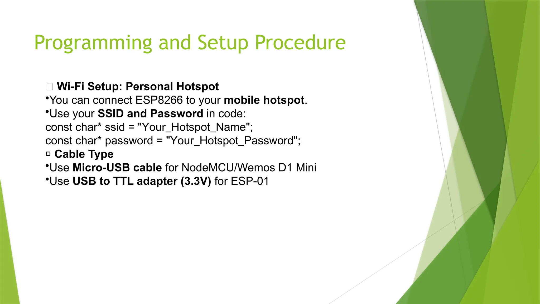 Programming and Setup Procedure
🔹 Wi-Fi Setup: Personal Hotspot
•You can connect ESP8266 to your mobile hotspot.
•Use your SSID and Password in code:
const char* ssid = "Your_Hotspot_Name";
const char* password = "Your_Hotspot_Password";
🔹 Cable Type
•Use Micro-USB cable for NodeMCU/Wemos D1 Mini
•Use USB to TTL adapter (3.3V) for ESP-01
 