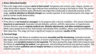 3. Illness (Disturbed Health)
• This is the stage when a person starts to feel unwell. Symptoms such as fever, pain, fatigue, anxiety, or
other discomforts appear. These signs indicate that something is wrong in the body or mind. The person
may not be able to perform tasks effectively and might feel emotionally or physically drained. At this
stage, medical attention or lifestyle changes are usually required. If not treated properly, this stage can
lead to further health deterioration.
4. Chronic Illness or Disease
• If the illness is not treated or managed, it can progress into a chronic condition—this means it becomes
long-term or permanent. Examples include diabetes, asthma, arthritis, depression, or hypertension.
Chronic illnesses require ongoing medical care, lifestyle adjustments, and often emotional support.
While some people learn to live and function well despite their condition, others may face limitations in
their daily lives. This stage can have a significant impact on a person’s quality of life.
5. Terminal Stage
• In this final stage, the illness or condition becomes incurable and life-threatening. Examples include
late-stage cancer, advanced heart disease, or severe organ failure. The person’s body systems begin to
shut down, and complete recovery is not expected. The focus during this stage shifts from trying to cure
the illness to comforting the patient, managing pain, and providing emotional and spiritual support. This
stage often involves palliative care or hospice services to maintain the person's dignity and comfort
until the end of life.
 