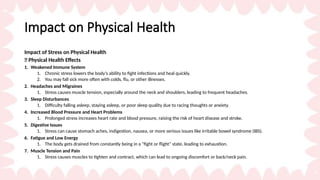 Impact on Physical Health
Impact of Stress on Physical Health
🌿 Physical Health Effects
1. Weakened Immune System
1. Chronic stress lowers the body’s ability to fight infections and heal quickly.
2. You may fall sick more often with colds, flu, or other illnesses.
2. Headaches and Migraines
1. Stress causes muscle tension, especially around the neck and shoulders, leading to frequent headaches.
3. Sleep Disturbances
1. Difficulty falling asleep, staying asleep, or poor sleep quality due to racing thoughts or anxiety.
4. Increased Blood Pressure and Heart Problems
1. Prolonged stress increases heart rate and blood pressure, raising the risk of heart disease and stroke.
5. Digestive Issues
1. Stress can cause stomach aches, indigestion, nausea, or more serious issues like irritable bowel syndrome (IBS).
6. Fatigue and Low Energy
1. The body gets drained from constantly being in a "fight or flight" state, leading to exhaustion.
7. Muscle Tension and Pain
1. Stress causes muscles to tighten and contract, which can lead to ongoing discomfort or back/neck pain.
 