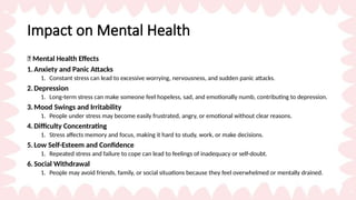 Impact on Mental Health
🧠 Mental Health Effects
1.Anxiety and Panic Attacks
1. Constant stress can lead to excessive worrying, nervousness, and sudden panic attacks.
2.Depression
1. Long-term stress can make someone feel hopeless, sad, and emotionally numb, contributing to depression.
3.Mood Swings and Irritability
1. People under stress may become easily frustrated, angry, or emotional without clear reasons.
4.Difficulty Concentrating
1. Stress affects memory and focus, making it hard to study, work, or make decisions.
5.Low Self-Esteem and Confidence
1. Repeated stress and failure to cope can lead to feelings of inadequacy or self-doubt.
6.Social Withdrawal
1. People may avoid friends, family, or social situations because they feel overwhelmed or mentally drained.
 