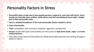 Personality Factors in Stress
• Personality plays a huge role in how people perceive, respond to, and cope with stress. Some
people are naturally more resilient, while others may feel overwhelmed more easily—largely
due to their personality traits.
• Here’s a detailed breakdown of the main personality factors related to stress:
1. Type A Personality
• Traits: Competitive, time-conscious, impatient, aggressive, perfectionist.
• Impact: People with Type A personalities are more prone to high stress levels, anger, and heart-
related illnesses.
• They often create stress for themselves by setting overly high standards and reacting strongly to
delays or failures.
 