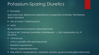 Potassium-Sparing Diuretics
 Examples:
Spironolactone, Eplerenone (aldosterone antagonists) Amiloride, Triamterene
(ENaC blockers)
 Site of action: Collecting duct
 MOA:
Block aldosterone receptors (spironolactone)
Or block Na channels (amiloride, triamterene) → ↓ Na reabsorption & ↓ K
⁺ ⁺ ⁺
secretion
 Clinical uses:
 CHF (↓ mortality with spironolactone)
 Resistant hypertension
 Primary hyperaldosteronism
 Side effects: Hyperkalemia, metabolic acidosis, gynecomastia (spironolactone)
 