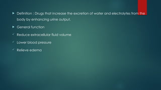  Definition : Drugs that increase the excretion of water and electrolytes from the
body by enhancing urine output.
 General function
 Reduce extracellular fluid volume
 Lower blood pressure
 Relieve edema
 