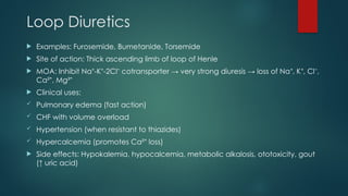 Loop Diuretics
 Examples: Furosemide, Bumetanide, Torsemide
 Site of action: Thick ascending limb of loop of Henle
 MOA: Inhibit Na -K -2Cl cotransporter → very strong diuresis → loss of Na , K , Cl ,
⁺ ⁺ ⁻ ⁺ ⁺ ⁻
Ca² , Mg²
⁺ ⁺
 Clinical uses:
 Pulmonary edema (fast action)
 CHF with volume overload
 Hypertension (when resistant to thiazides)
 Hypercalcemia (promotes Ca² loss)
⁺
 Side effects: Hypokalemia, hypocalcemia, metabolic alkalosis, ototoxicity, gout
(↑ uric acid)
 