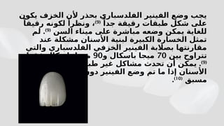 ‫يكون‬ ‫الخزف‬ ‫ألن‬ ‫بحذر‬ ‫الفلدسباري‬ ‫الفينير‬ ‫وضع‬ ‫يجب‬
ً‫جدا‬ ‫رقيقة‬ ‫طبقات‬ ‫شكل‬ ‫على‬
(
9
)
ً‫رقيقا‬ ‫لكونه‬ ً‫ونظرا‬ ،
‫السن‬ ‫ميناء‬ ‫على‬ ‫مباشرة‬ ‫وضعه‬ ‫يمكن‬ ‫للغاية‬
(
9
)
.
‫لم‬
‫عند‬ ‫مشكلة‬ ‫األسنان‬ ‫لبنية‬ ‫الكبيرة‬ ‫الخسارة‬ ‫تمثل‬
‫والتي‬ ‫الفلدسباري‬ ‫الخزفي‬ ‫الفينير‬ ‫بصالبة‬ ‫مقارنتها‬
‫بين‬ ‫تتراوح‬
70
‫و‬ ‫باسكال‬ ‫ميجا‬
90
‫فقط‬ ‫باسكال‬ ‫ميجا‬
(
9
)
.
‫حول‬ ‫اللثة‬ ‫في‬ ‫طبيعية‬ ‫غير‬ ‫مشاكل‬ ‫تحدث‬ ‫أن‬ ‫يمكن‬
‫بشكل‬ ‫تحضيرها‬ ‫دون‬ ‫الفينير‬ ‫وضع‬ ‫تم‬ ‫ما‬ ‫إذا‬ ‫األسنان‬
‫مسبق‬
(
10
)
.
 