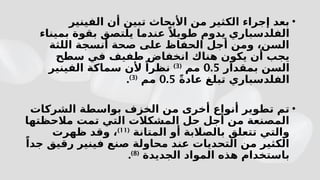 •
‫الفينير‬ ‫أن‬ ‫تبين‬ ‫األبحاث‬ ‫من‬ ‫الكثير‬ ‫إجراء‬ ‫بعد‬
‫بميناء‬ ‫بقوة‬ ‫يلتصق‬ ‫عندما‬ ً‫طويال‬ ‫يدوم‬ ‫الفلدسباري‬
‫اللثة‬ ‫أنسجة‬ ‫صحة‬ ‫على‬ ‫الحفاظ‬ ‫أجل‬ ‫ومن‬ ،‫السن‬
‫سطح‬ ‫في‬ ‫طفيف‬ ‫انخفاض‬ ‫هناك‬ ‫يكون‬ ‫أن‬ ‫يجب‬
‫بمقدار‬ ‫السن‬
0.5
‫مم‬
(
3
)
‫الفينير‬ ‫سماكة‬ ‫ألن‬ ً‫نظرا‬
ً‫ة‬‫عاد‬ ‫تبلغ‬ ‫الفلدسباري‬
0.5
‫مم‬
(
3
)
.
•
‫الشركات‬ ‫بواسطة‬ ‫الخزف‬ ‫من‬ ‫أخرى‬ ‫أنواع‬ ‫تطوير‬ ‫تم‬
‫مالحظتها‬ ‫تمت‬ ‫التي‬ ‫المشكالت‬ ‫حل‬ ‫أجل‬ ‫من‬ ‫المصنعة‬
‫المتانة‬ ‫أو‬ ‫بالصالبة‬ ‫تتعلق‬ ‫والتي‬
(
11
)
‫ظهرت‬ ‫وقد‬ ،
ً‫جدا‬ ‫رقيق‬ ‫فينير‬ ‫صنع‬ ‫محاولة‬ ‫عند‬ ‫التحديات‬ ‫من‬ ‫الكثير‬
‫الجديدة‬ ‫المواد‬ ‫هذه‬ ‫باستخدام‬
(
8
)
.
 