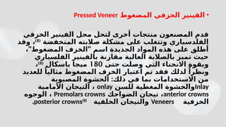 •
‫المضغوط‬ ‫الخزفي‬ ‫الفينير‬
Pressed Veneer
‫الخزفي‬ ‫الفينير‬ ‫محل‬ ‫لتحل‬ ‫أخرى‬ ‫منتجات‬ ‫المصنعون‬ ‫قدم‬
‫المنخفضة‬ ‫صالبته‬ ‫مشكلة‬ ‫على‬ ‫وتتغلب‬ ‫الفلدسباري‬
(
8
)
‫وقد‬ ،
" "
، ‫المضغوط‬ ‫الخزف‬ ‫اسم‬ ‫الجديدة‬ ‫المواد‬ ‫هذه‬ ‫على‬ ‫أطلق‬
‫الفلسباري‬ ‫بالفينير‬ ‫مقارنة‬ ‫العالية‬ ‫بالصالبة‬ ‫تميز‬ ‫حيث‬
‫حتى‬ ‫وصلت‬ ‫التي‬ ‫االنحناء‬ ‫وبقوة‬
180
‫باسكال‬ ‫ميجا‬
(
8
)
،
‫للعديد‬ ً‫مثاليا‬ ‫المضغوط‬ ‫الخزف‬ ‫اعتبار‬ ‫تم‬ ‫فقد‬ ‫لذلك‬ ً‫ونظرا‬
:
‫المصبوبة‬ ‫الحشوة‬ ‫ذلك‬ ‫في‬ ‫بما‬ ‫االستخدامات‬ ‫من‬
Inlay
‫للسن‬ ‫المغطية‬ ‫والحشوة‬
onlay
‫األمامية‬ ‫التيجان‬ ،
anterior crowns
‫الضواحك‬ ‫تيجان‬ ،
Premolars crowns
‫الوجوه‬ ،
‫الخزفية‬
Veneers
‫الخلفية‬ ‫والتيجان‬
posterior crowns(8)
.
 
