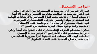 •
‫االستعمال‬ ‫دواعي‬
:
‫النقي‬ ‫الخزف‬ ‫من‬ ‫المصنوعة‬ ‫الترميمات‬ ‫أن‬ ‫من‬ ‫الرغم‬ ‫على‬
‫أنها‬ ‫إال‬ ‫ووقاية‬ ‫للتغيير‬ ‫مقاومة‬ ،‫جمالية‬ ‫الترميمات‬ ‫أكثر‬ ‫هي‬
ً‫أيضا‬ ‫األضعف‬
(
15
)
.
‫الهامة‬ ‫واإلرشادات‬ ‫المعايير‬ ‫اتباع‬ ‫يجب‬ ،‫لذلك‬
‫الفل‬ ‫الخزفي‬ ‫الفينير‬ ‫مواد‬ ‫استخدام‬ ‫عند‬
‫د‬
‫الموجودة‬ ‫سباري‬
‫سائل‬ ‫أو‬ ‫مسحوق‬ ‫شكل‬ ‫على‬
(
15
)
‫األسنان‬ ‫على‬ ‫وخاصة‬ ،
‫السن‬ ‫من‬ ‫متبقية‬ ‫كبيرة‬ ‫ميناء‬ ‫وجود‬ ‫وعند‬ ‫األمامية‬
(
8
)
.
‫الفل‬ ‫الخزف‬ ‫استخدام‬ ‫يمكن‬
‫د‬
‫ال‬ ‫على‬ ‫سباري‬
‫ولكن‬ ً‫أيضا‬ ‫ضواحك‬
‫يستخدم‬ ‫ما‬ ً‫نادرا‬
‫األضراس‬ ‫على‬
(
8
)
.
‫السطح‬ ‫حماية‬ ‫تعتبر‬
‫من‬ ‫للغاية‬ ً‫ضروريا‬ ً‫أمرا‬ ‫تثبيتها‬ ‫عند‬ ‫الترميمات‬ ‫لهذه‬ ‫الداخلي‬
‫الطويل‬ ‫المدى‬ ‫على‬ ‫العملية‬ ‫نجاح‬ ‫ضمان‬ ‫أجل‬
(
8
)
.
 