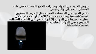 ‫طب‬ ‫في‬ ‫المختلفة‬ ‫العالج‬ ‫وخيارات‬ ‫المواد‬ ‫من‬ ‫العديد‬ ‫تتوفر‬
.‫والترميمي‬ ‫التجميلي‬ ‫األسنان‬
‫المحقون‬ ‫الخزف‬ ‫مثل‬ ‫الحديثة‬ ‫المنتجات‬ ‫من‬ ‫العديد‬ ‫تقدم‬
Pressed Ceramic
‫األقل‬ ‫األحجام‬ ‫أو‬ ‫كاألبعاد‬ ‫محسنة‬ ‫وظائف‬
‫الجمالية‬ ‫الناحية‬ ‫إلى‬ ‫تفتقر‬ ‫أنها‬ ‫إال‬ ،‫المواد‬ ‫من‬ ‫بغيرها‬ ‫مقارنة‬
‫الفلدسباري‬ ‫الخزف‬ ‫مثل‬ ‫التقليدية‬ ‫المواد‬ ‫في‬ ‫المتوفرة‬
Feldpathic Ceramic
.
 