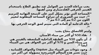 ‫باستخدام‬ ‫العالج‬ ‫تطبيق‬ ‫عند‬ ‫العوامل‬ ‫من‬ ‫العديد‬ ‫مراعاة‬ ‫يجب‬
‫الفل‬ ‫الخزفي‬ ‫الفينير‬
‫د‬
:‫أهمها‬ ‫ومن‬ ‫سباري‬

‫للترميم‬ ‫النهائية‬ ‫النتيجة‬ ‫على‬ ‫كبير‬ ‫بشكل‬ ‫تؤثر‬ ‫التي‬ ‫المساحة‬
(
9
)
‫لتغيير‬ ‫المطلوبة‬ ‫المساحة‬ ‫تتراوح‬ ‫أن‬ ‫الضروري‬ ‫من‬ ‫حيث‬ ،
‫ال‬
‫لون‬
‫من‬
0.2
‫إلى‬ ‫مم‬
0.3
‫مم‬
(
9
)
.

‫ا‬ ‫حالة‬
‫لدعامة‬
‫ال‬ ‫لصق‬ ‫سيتم‬ ‫التي‬ ‫المادة‬ ‫أو‬
‫الخزفي‬ ‫وجه‬
‫بها‬
(
9
)
.
:‫يجب‬ ‫بنجاح‬ ‫االلتصاق‬ ‫وليتم‬
.1
‫بقاء‬
50
. %
‫األسنان‬ ‫ميناء‬ ‫من‬ ‫أكثر‬ ‫أو‬
.2
‫يكون‬ ‫أن‬
50
%
‫ال‬ ‫الطبقة‬ ‫من‬
‫داخلية‬
‫بالفينير‬ ‫الملتصقة‬
‫هي‬
‫ميناء‬ ‫من‬
‫السن‬
‫و‬
70
%
‫الحواف‬ ‫من‬ ‫أكثر‬ ‫أو‬
‫هي‬
‫الميناء‬ ‫من‬
ً‫أيضا‬
(
8
)
.
.3
‫الميناء‬ ‫من‬ ‫نتوءات‬ ‫وجود‬
‫مثل‬
Cingulum
‫اللسانية‬ ‫والحواف‬
،
‫من‬ ‫أكثر‬ ‫عن‬ ‫مسؤولة‬ ‫التشريحية‬ ‫المعالم‬ ‫هذه‬ ‫تعتبر‬ ‫حيث‬
 