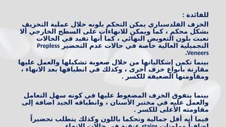 : ‫للفائدة‬
‫التخزيف‬ ‫عملية‬ ‫خالل‬ ‫بلونه‬ ‫التحكم‬ ‫يمكن‬ ‫الفلدسباري‬ ‫الخزف‬
‫أال‬ ‫الخارجي‬ ‫السطح‬ ‫على‬ ‫لالنهاءات‬ ‫ويمكن‬ ‫كما‬ ، ‫محكم‬ ‫بشكل‬
‫الحاالت‬ ‫في‬ ‫تفيد‬ ‫أنها‬ ‫كما‬ ، ‫النهائي‬ ‫التعويض‬ ‫بلون‬ ‫تعبث‬
‫التحضير‬ ‫عدم‬ ‫حاالت‬ ‫في‬ ‫خاصة‬ ‫العالية‬ ‫التجميلية‬
Prepless
Veneers
.
‫عليها‬ ‫والعمل‬ ‫تشكيلها‬ ‫صعوبة‬ ‫خالل‬ ‫من‬ ‫إشكالياتها‬ ‫تكمن‬ ‫بينما‬
، ‫االنهاء‬ ‫بعد‬ ‫انطباقها‬ ‫في‬ ‫وكذلك‬ ، ‫أخرى‬ ‫خزف‬ ‫بأنواع‬ ‫مقارنة‬
. ‫للكسر‬ ‫الضعيفة‬ ‫ومقاومتها‬
‫التعامل‬ ‫سهل‬ ‫كونه‬ ‫في‬ ‫عليها‬ ‫المضغوط‬ ‫الخزف‬ ‫يتفوق‬ ‫بينما‬
‫إلى‬ ‫اضافة‬ ‫الجيد‬ ‫وانطباقه‬ ، ‫األسنان‬ ‫مختبر‬ ‫في‬ ‫عليه‬ ‫والعمل‬
. ‫للكسر‬ ‫األعلى‬ ‫مقاومته‬
ً‫تحضيرا‬ ‫يتطلب‬ ‫وكذلك‬ ‫باللون‬ ‫وتحكما‬ ‫جمالية‬ ‫أقل‬ ‫أنه‬ ‫فيما‬
ً
 