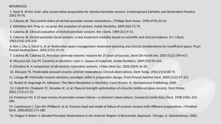REFERENCES
1. Nash R. At the chair: why conservative preparation for elective laminate veneers. Contemporary Esthetics and Restorative Practice.
2002:70-76.
2. Calamia JR. The current status of etched porcelain veneer restorations. J Philipp Dent Assoc. 1996;47(4):35-41.
3. DiMatteo AM. Prep vs. no-prep: the evolution of veneers. Inside Dentistry. 2009;5(6):72-79.
4. Calamia JR. Clinical evaluation of etched porcelain veneers. Am J Dent. 1989;2(1):9-15.
5. Calamia JR. Etched porcelain facial veneers: a new treatment modality based on scientific and clinical evidence. N Y J Dent.
1983;53(6):255-259.
6. Kim J, Chu S, Gürel G, et al. Restorative space management: treatment planning and clinical considerations for insufficient space. Pract
Proced Aesthet Dent. 2005;17(1):19-25.
7. Calamia JR, Calamia CS. Porcelain laminate veneers: reasons for 25 years of success. Dent Clin North Am. 2007;51(2):399-417.
8. McLaren EA, Cao PT. Ceramics in dentistry—part 1: classes of materials. Inside Dentistry. 2009;5(9):94-103.
9. Giordano R. A comparison of all-ceramic restorative systems. J Mass Dent Soc. 2002;50(4):16-20.
10. DeLopez TE. Predictable pressed ceramic anterior restorations. Clinical observations. Dent Today. 2002;21(4):68-73.
11. LeSage BP. Minimally invasive dentistry: paradigm shifts in preparation design. Pract Proced Aesthet Dent. 2009;21(2):97-101.
12. Roulet JF, Degrange M. Adhesion: The Silent Revolution in Dentistry. Carol Stream, IL: Quintessence Publishing; 2000.
13. Cattell MJ, Chadwick TC, Knowles JC, et al. Flexural strength optimisation of a leucite reinforced glass ceramic. Dent Mater.
2001;17(1):21-33.
14. Friedman MJ. A 15-year review of porcelain veneer failure—a clinician’s observations. Compend Contin Educ Dent. 1998;19(6): 625-
630.
15. Castelnuovo J, Tjan AH, Phillips K, et al. Fracture load and mode of failure of ceramic veneers with different preparations. J Prosthet
Dent. 2000;83(2):171-180.
16. Magne P, Belser U. Bonded Porcelain Restorations in the Anterior Region: A Biomimetic Approach. Chicago, IL: Quintessence; 2002.
 