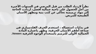 ‫األخيرة‬ ‫السنوات‬ ‫في‬ ‫المرضى‬ ‫قبل‬ ‫من‬ ‫الطلب‬ ‫الزدياد‬ ً‫نظرا‬
‫الحاجة‬ ‫ازدادت‬ ،‫أفضل‬ ‫جمالية‬ ‫ناحية‬ ‫على‬ ‫الحصول‬ ‫أجل‬ ‫من‬
‫األسنان‬ ‫ومظهر‬ ‫بنية‬ ‫كثب‬ ‫عن‬ ‫تحاكي‬ ‫ترميمية‬ ‫مواد‬ ‫إلى‬
.‫للمريض‬ ‫الطبيعية‬
‫في‬ ‫الفلدسباري‬ ‫الخزف‬ ‫استخدم‬ ، ‫استعماله‬ ‫بدايات‬ ‫في‬
‫المادة‬ ‫باعتباره‬ ‫وظهر‬ ،‫الخزفية‬ ‫األسنان‬ ‫أطقم‬ ‫صناعة‬
‫الخزفية‬ ‫الوجوه‬ ‫باستخدام‬ ‫للترميم‬ ‫األولى‬ ‫الجمالية‬
Veneers
.
 
