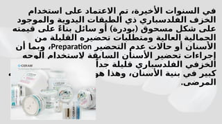 ‫استخدام‬ ‫على‬ ‫االعتماد‬ ‫تم‬ ،‫األخيرة‬ ‫السنوات‬ ‫في‬
‫والموجود‬ ‫اليدوية‬ ‫الطبقات‬ ‫ذي‬ ‫الفلدسباري‬ ‫الخزف‬
) (
‫قيمته‬ ‫على‬ ً‫ء‬‫بنا‬ ‫سائل‬ ‫أو‬ ‫بودرة‬ ‫مسحوق‬ ‫شكل‬ ‫على‬
‫من‬ ‫القليلة‬ ‫تحضيره‬ ‫ومتطلبات‬ ‫العالية‬ ‫الجمالية‬
‫التحضير‬ ‫عدم‬ ‫حاالت‬ ‫أو‬ ‫األسنان‬
Preparation
‫أن‬ ‫وبما‬ ،
‫الوجه‬ ‫الستخدام‬ ‫السابقة‬ ‫األسنان‬ ‫تحضير‬ ‫إجراءات‬
‫فقدان‬ ‫يحدث‬ ‫ال‬ ً‫إذا‬ ،ً‫جدا‬ ‫قليلة‬ ‫الفلدسباري‬ ‫الخزفي‬
‫فيه‬ ‫يرغب‬ ‫ما‬ ‫بالضبط‬ ‫هو‬ ‫وهذا‬ ،‫األسنان‬ ‫بنية‬ ‫في‬ ‫كبير‬
.‫المرضى‬
 