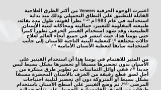 ‫الخزفية‬ ‫الوجوه‬ ‫اعتبرت‬
Veneers
‫العالجية‬ ‫الطرق‬ ‫أكثر‬ ‫من‬
‫بداية‬ ‫منذ‬ ‫وذلك‬ ‫التجميلي‬ ‫النطاق‬ ‫على‬ ‫للتطبيق‬ ‫القابلة‬
‫عام‬ ‫في‬ ‫استخدامه‬
1983
‫م‬
(
1 2
،
)
،‫بقائه‬ ‫مدة‬ ‫طول‬ ،‫لقوته‬ ً‫نظرا‬
‫األسنان‬ ‫لبنية‬ ‫ومحاكاته‬ ‫جماليته‬ ،‫للتغيير‬ ‫المقاومة‬ ‫طبيعته‬
ً‫كبيرا‬ ً‫تطورا‬ ‫الخزفي‬ ‫الفينير‬ ‫استخدام‬ ‫شهد‬ ‫وقد‬ ،‫الطبيعية‬
‫لعالج‬ ‫العالم‬ ‫أنحاء‬ ‫جميع‬ ‫في‬ ‫انتشر‬ ‫حيث‬ ،‫هذا‬ ‫يومنا‬ ‫حتى‬
‫مختلفة‬ ‫حاالت‬
(
1
)
‫جانب‬ ‫إلى‬ ‫لألسنان‬ ‫التاجية‬ ‫البنية‬ ‫كتغطية‬
‫األمامية‬ ‫األسنان‬ ‫لتغطية‬ ً‫سابقا‬ ‫استخدامه‬
(
1
)
.
‫على‬ ‫الفينير‬ ‫استخدام‬ ‫أن‬ ‫هذا‬ ‫يومنا‬ ‫في‬ ‫لالهتمام‬ ‫المثير‬ ‫من‬
‫ليس‬ ‫بسيط‬ ‫بشكل‬ ‫تحضيرها‬ ‫أو‬ ً‫مسبقا‬ ‫تحضيرها‬ ‫بدون‬ ‫األسنان‬
ً‫جديدا‬
(
3
)
‫من‬ ‫مبتكرة‬ ‫طرق‬ ‫تطوير‬ ‫تم‬ ‫الثمانينات‬ ‫أوائل‬ ‫ففي‬ ،
ً‫مسبقا‬ ‫المحضرة‬ ‫باألسنان‬ ‫الخزف‬ ‫من‬ ‫رقيقة‬ ‫قطع‬ ‫لصق‬ ‫أجل‬
‫احتياجات‬ ‫لتلبية‬ ‫تحضير‬ ‫أي‬ ‫دون‬ ‫المتروكة‬ ‫أو‬ ‫بسيط‬ ‫بشكل‬
‫المرضى‬
(
4 5
،
)
.
‫باستخدام‬ ‫األسنان‬ ‫أسطح‬ ‫على‬ ‫الفينير‬ ‫وضع‬ ‫تم‬
 