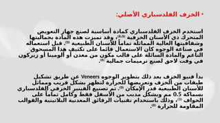 •
:‫األصلي‬ ‫الفلدسباري‬ ‫الخزف‬
‫التعويض‬ ‫جهاز‬ ‫لصنع‬ ‫أساسية‬ ‫كمادة‬ ‫الفلدسباري‬ ‫الخزف‬ ‫استخدم‬
‫الخزفية‬ ‫األسنان‬ ‫ذي‬ ‫المتحرك‬
(
8 9
،
)
‫بجماليتها‬ ‫المادة‬ ‫هذه‬ ‫تميزت‬ ‫وقد‬ ،
‫الطبيعية‬ ‫لألسنان‬ ً‫تماما‬ ‫المماثلة‬ ‫العالية‬ ‫وشفافيتها‬
(
9
)
.
‫استعماله‬ ‫قبل‬
‫المسحوق‬ ‫هذا‬ ‫تكثيف‬ ‫على‬ ‫قائما‬ ‫االستعمال‬ ‫كان‬ ‫الوجوه‬ ‫صناعة‬ ‫في‬
‫زيركون‬ ‫أو‬ ‫ألومينا‬ ‫أو‬ ‫معدن‬ ‫من‬ ‫مكون‬ ‫قالب‬ ‫على‬ ‫السائلة‬ ‫والمادة‬ ‫الناعم‬
‫جمالية‬ ‫ترميمات‬ ‫لصنع‬ ‫الحق‬ ‫وقت‬ ‫في‬
(
8
)
.
‫الوجوه‬ ‫بتطوير‬ ‫ذلك‬ ‫بعد‬ ‫الخزف‬ ‫فنيو‬ ‫بدأ‬
Veneers
‫تشكيل‬ ‫طريق‬ ‫عن‬
‫ومماثل‬ ‫قريب‬ ‫بشكل‬ ‫لتظهر‬ ‫للحرارة‬ ‫وتعريضها‬ ‫الخزف‬ ‫من‬ ‫طبقات‬
‫اإلمكان‬ ‫قدر‬ ‫الطبيعية‬ ‫لألسنان‬
(
9
)
.
‫الفلدسباري‬ ‫الخزفي‬ ‫الفينير‬ ‫تصنيع‬ ‫تم‬
‫بسماكة‬
0.5
‫على‬ ً‫تماما‬ ‫وكامل‬ ‫فقط‬ ‫األسفل‬ ‫من‬ ‫مدبب‬ ‫وبشكل‬ ‫مم‬
‫الحواف‬
(
3
)
‫والقوالب‬ ‫البالتينية‬ ‫المعدنية‬ ‫الرقائق‬ ‫تقنيات‬ ‫باستخدام‬ ‫وذلك‬ ،
‫للحرارة‬ ‫المقاومة‬
(
8
)
.
 