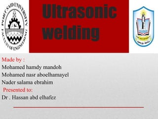 Ultrasonic
welding
Made by :
Mohamed hamdy mandoh
Mohamed nasr aboelhamayel
Nader salama ebrahim
Presented to:
Dr . Hassan abd elhafez
 