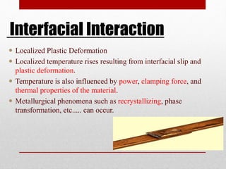 Interfacial Interaction
 Localized Plastic Deformation
 Localized temperature rises resulting from interfacial slip and
plastic deformation.
 Temperature is also influenced by power, clamping force, and
thermal properties of the material.
 Metallurgical phenomena such as recrystallizing, phase
transformation, etc..... can occur.
 