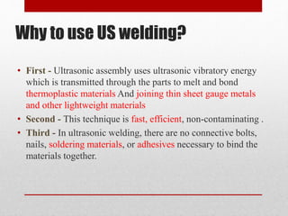 Why to use US welding?
• First - Ultrasonic assembly uses ultrasonic vibratory energy
which is transmitted through the parts to melt and bond
thermoplastic materials And joining thin sheet gauge metals
and other lightweight materials
• Second - This technique is fast, efficient, non-contaminating .
• Third - In ultrasonic welding, there are no connective bolts,
nails, soldering materials, or adhesives necessary to bind the
materials together.
 