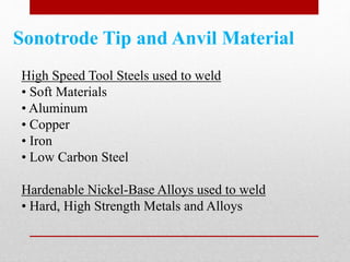 Sonotrode Tip and Anvil Material
High Speed Tool Steels used to weld
• Soft Materials
• Aluminum
• Copper
• Iron
• Low Carbon Steel
Hardenable Nickel-Base Alloys used to weld
• Hard, High Strength Metals and Alloys
 