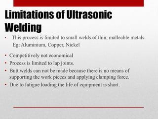 Limitations of Ultrasonic
Welding
• Competitively not economical
• Process is limited to lap joints.
• Butt welds can not be made because there is no means of
supporting the work pieces and applying clamping force.
• Due to fatigue loading the life of equipment is short.
• This process is limited to small welds of thin, malleable metals
Eg: Aluminium, Copper, Nickel
 
