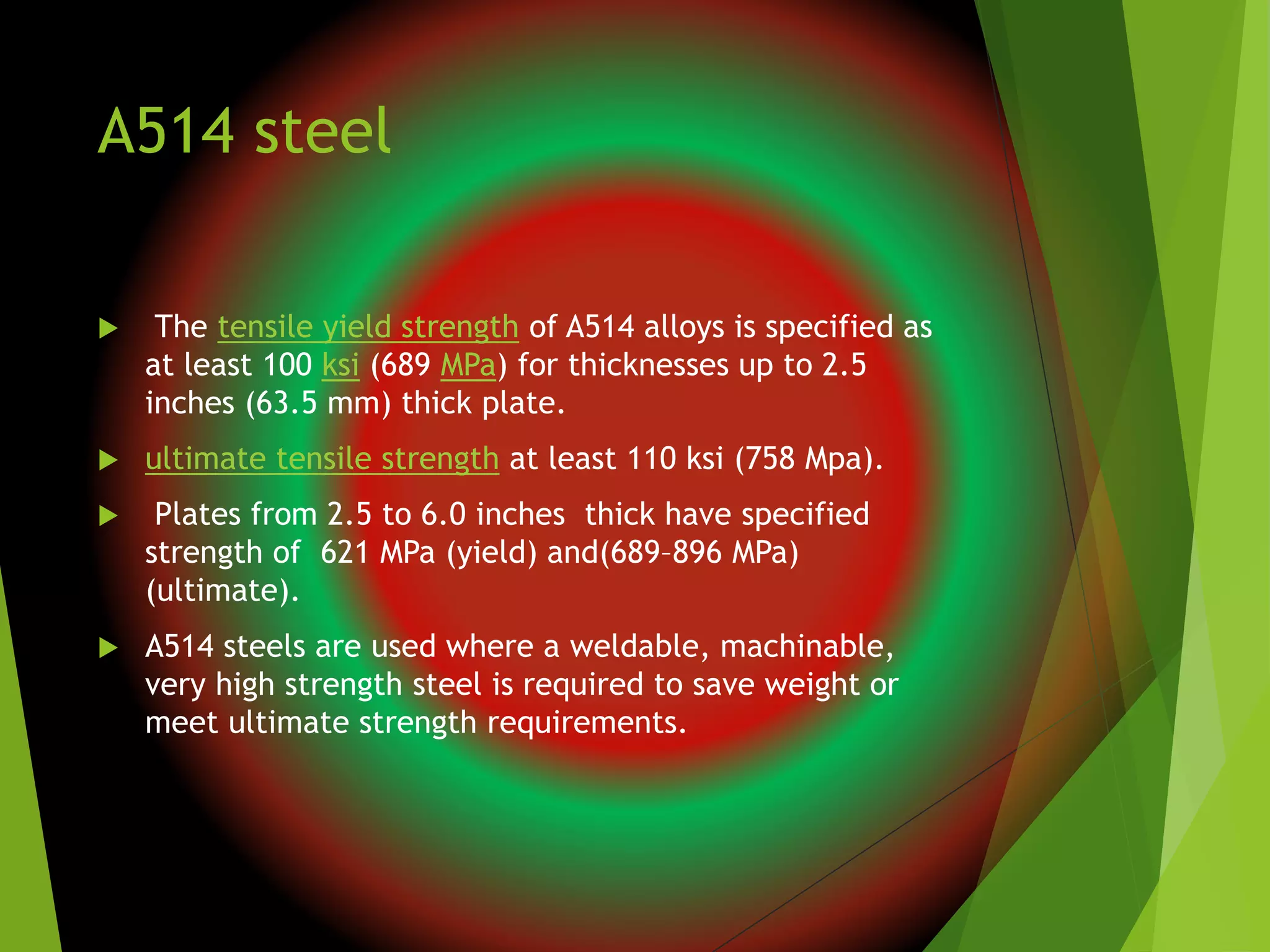 A514 steel
 The tensile yield strength of A514 alloys is specified as
at least 100 ksi (689 MPa) for thicknesses up to 2.5
inches (63.5 mm) thick plate.
 ultimate tensile strength at least 110 ksi (758 Mpa).
 Plates from 2.5 to 6.0 inches thick have specified
strength of 621 MPa (yield) and(689–896 MPa)
(ultimate).
 A514 steels are used where a weldable, machinable,
very high strength steel is required to save weight or
meet ultimate strength requirements.
 