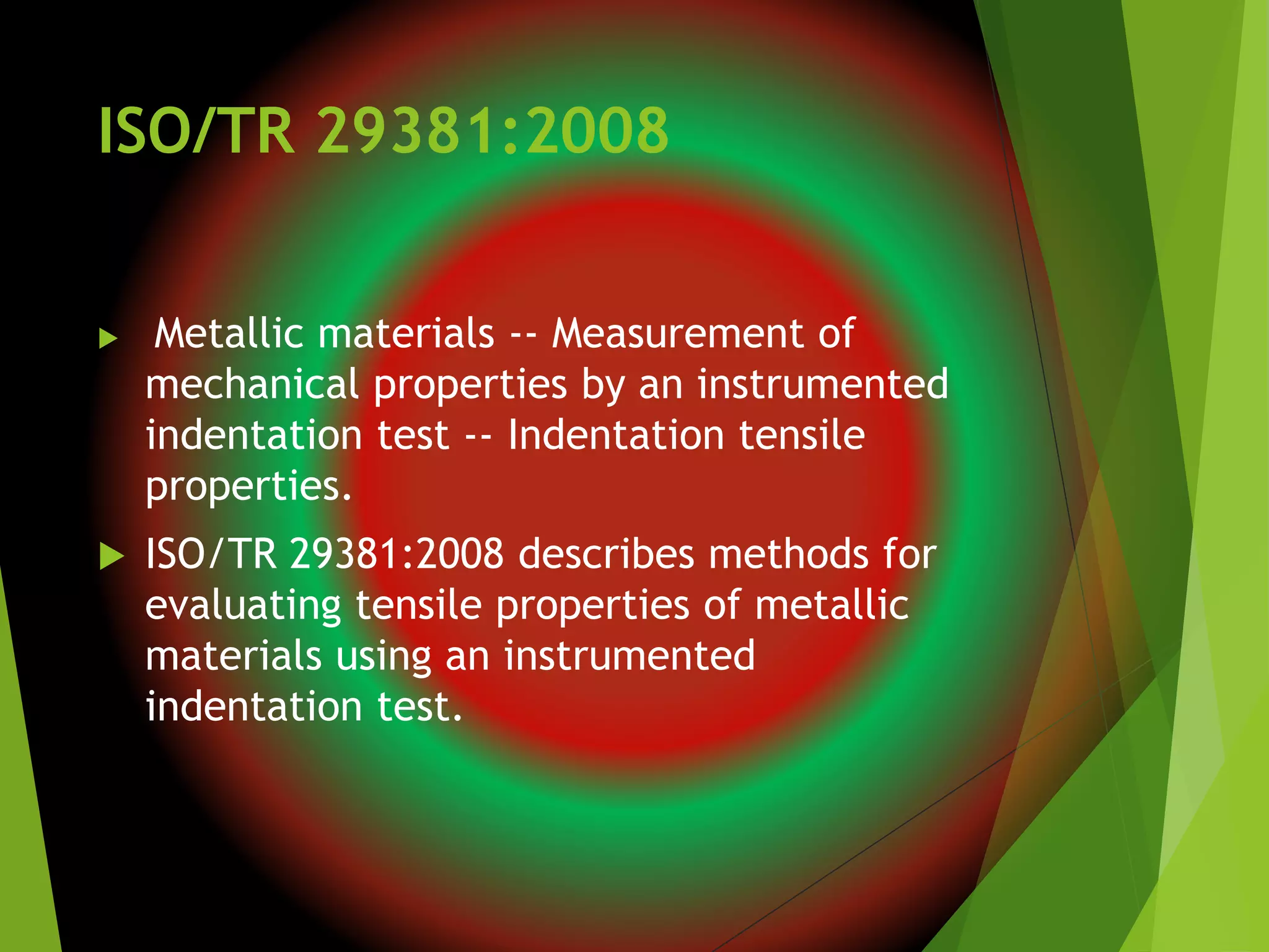 ISO/TR 29381:2008
 Metallic materials -- Measurement of
mechanical properties by an instrumented
indentation test -- Indentation tensile
properties.
 ISO/TR 29381:2008 describes methods for
evaluating tensile properties of metallic
materials using an instrumented
indentation test.
 