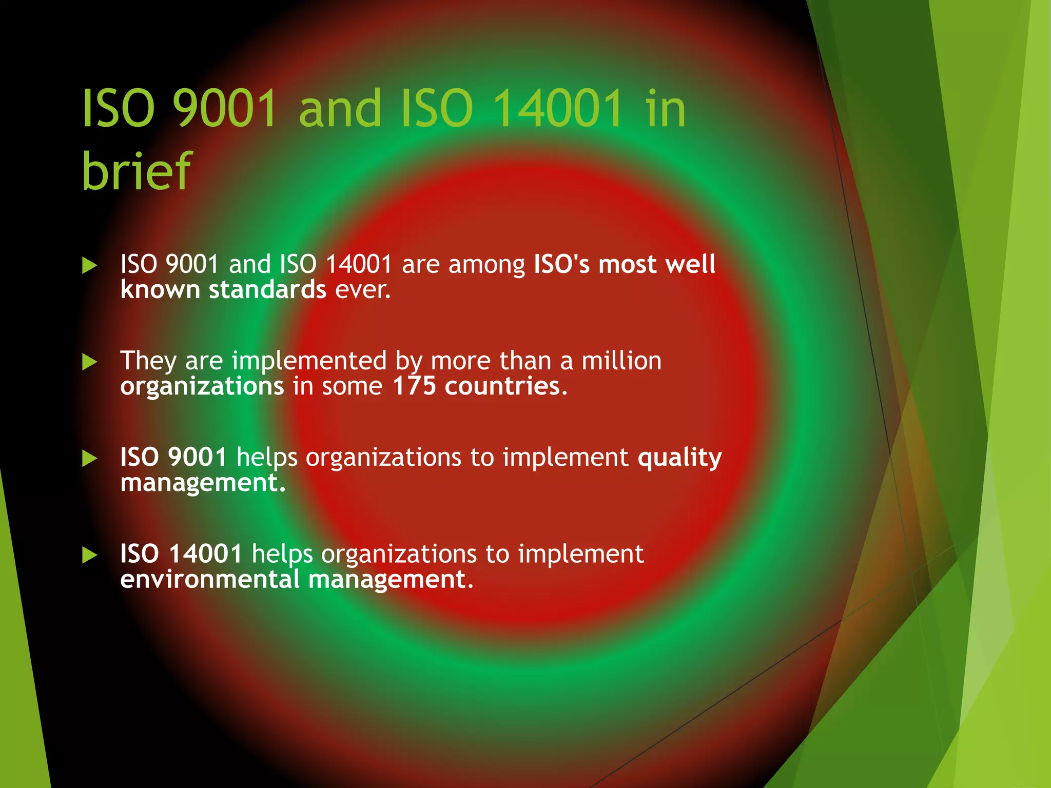 ISO 9001 and ISO 14001 in
brief
 ISO 9001 and ISO 14001 are among ISO's most well
known standards ever.
 They are implemented by more than a million
organizations in some 175 countries.
 ISO 9001 helps organizations to implement quality
management.
 ISO 14001 helps organizations to implement
environmental management.
 