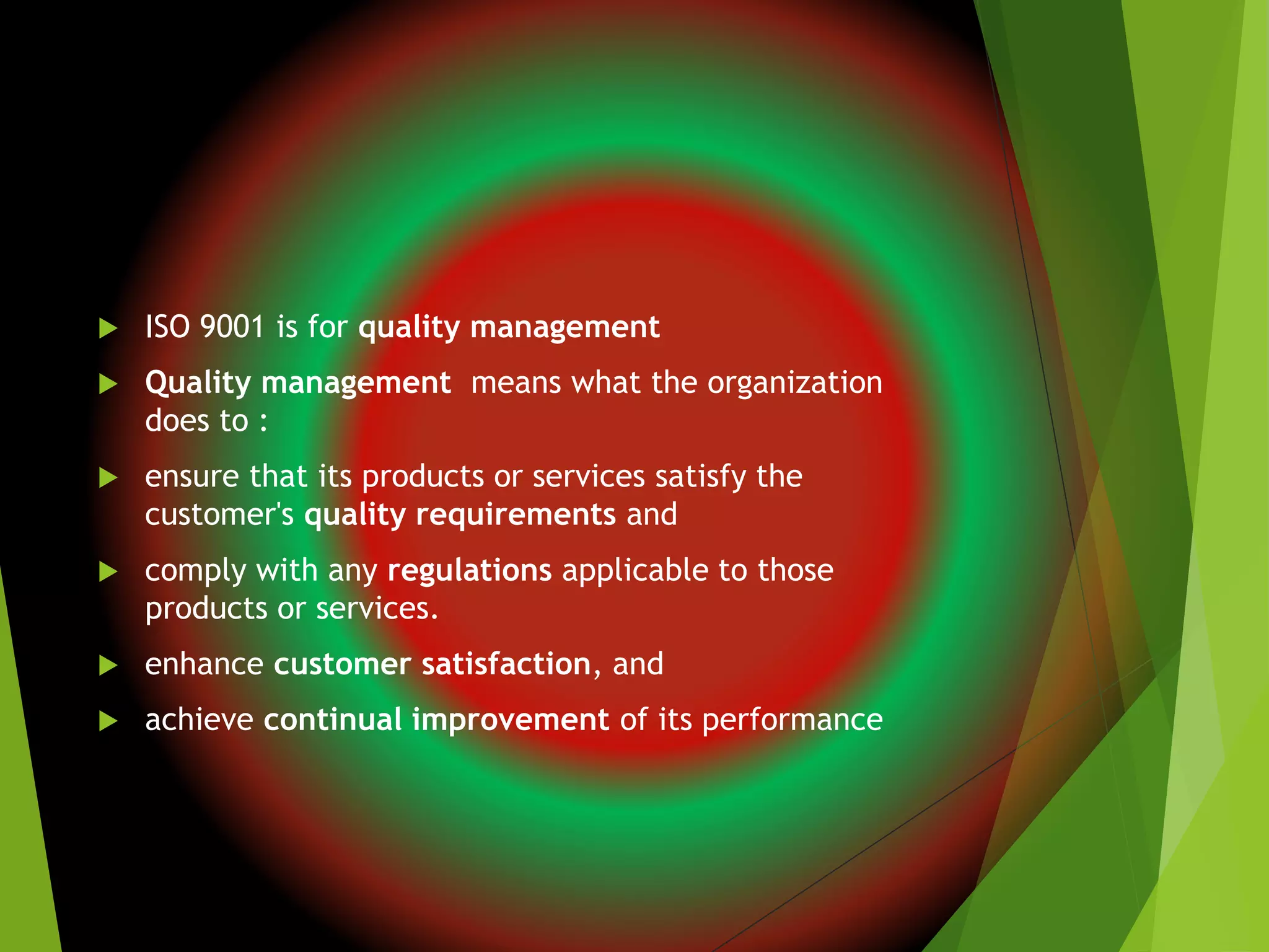  ISO 9001 is for quality management
 Quality management means what the organization
does to :
 ensure that its products or services satisfy the
customer's quality requirements and
 comply with any regulations applicable to those
products or services.
 enhance customer satisfaction, and
 achieve continual improvement of its performance
 