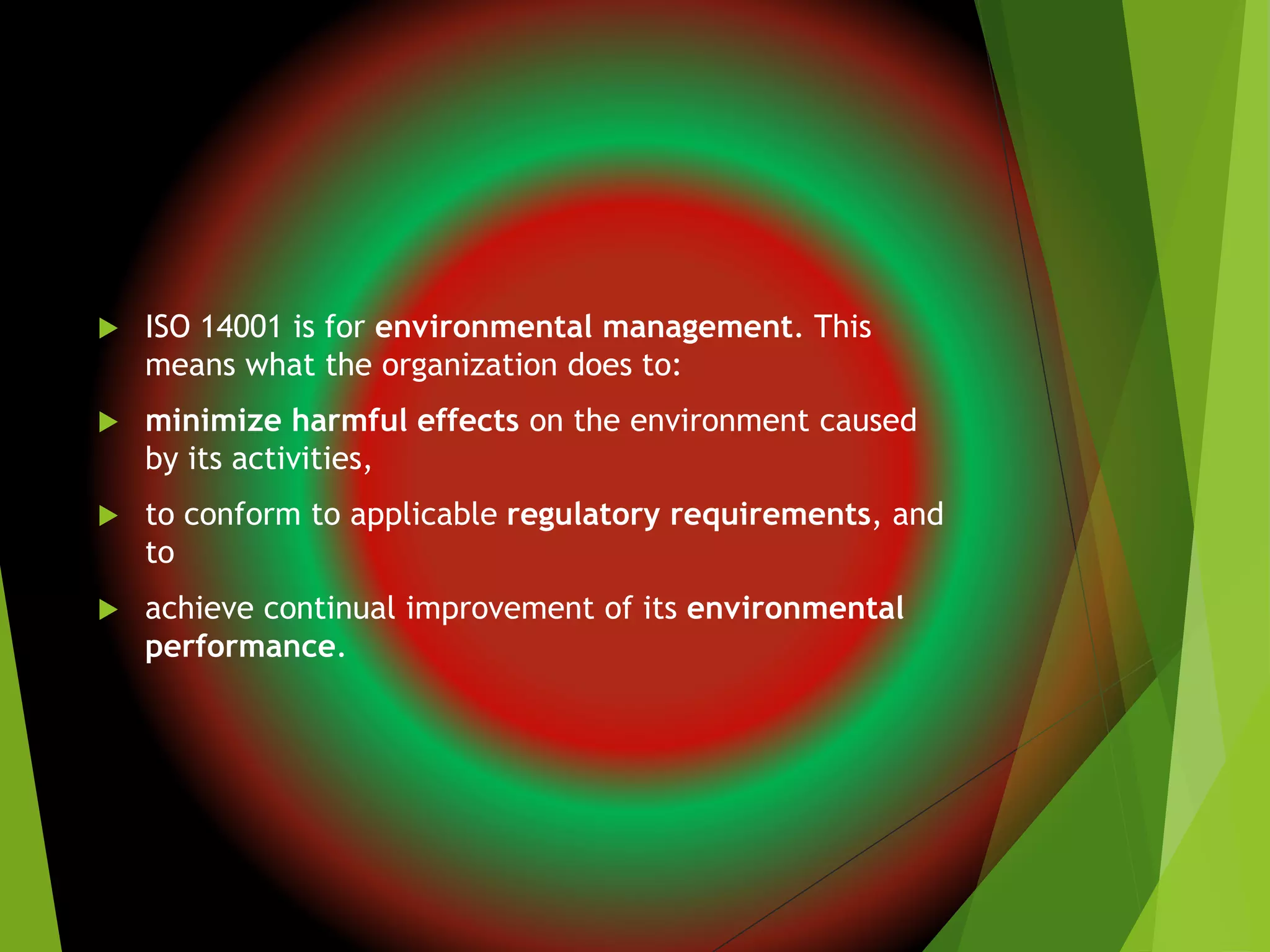  ISO 14001 is for environmental management. This
means what the organization does to:
 minimize harmful effects on the environment caused
by its activities,
 to conform to applicable regulatory requirements, and
to
 achieve continual improvement of its environmental
performance.
 