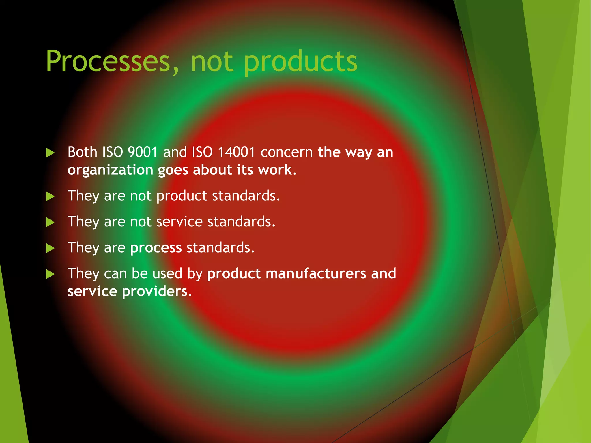Processes, not products
 Both ISO 9001 and ISO 14001 concern the way an
organization goes about its work.
 They are not product standards.
 They are not service standards.
 They are process standards.
 They can be used by product manufacturers and
service providers.
 