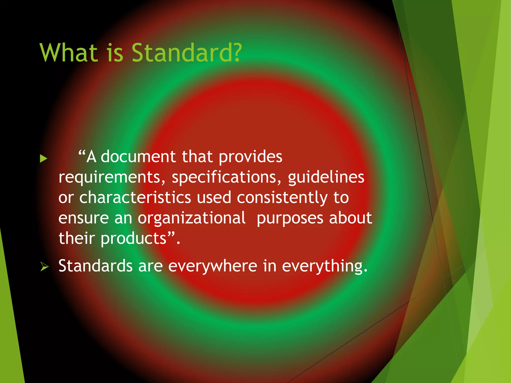 What is Standard?
 “A document that provides
requirements, specifications, guidelines
or characteristics used consistently to
ensure an organizational purposes about
their products”.
 Standards are everywhere in everything.
 