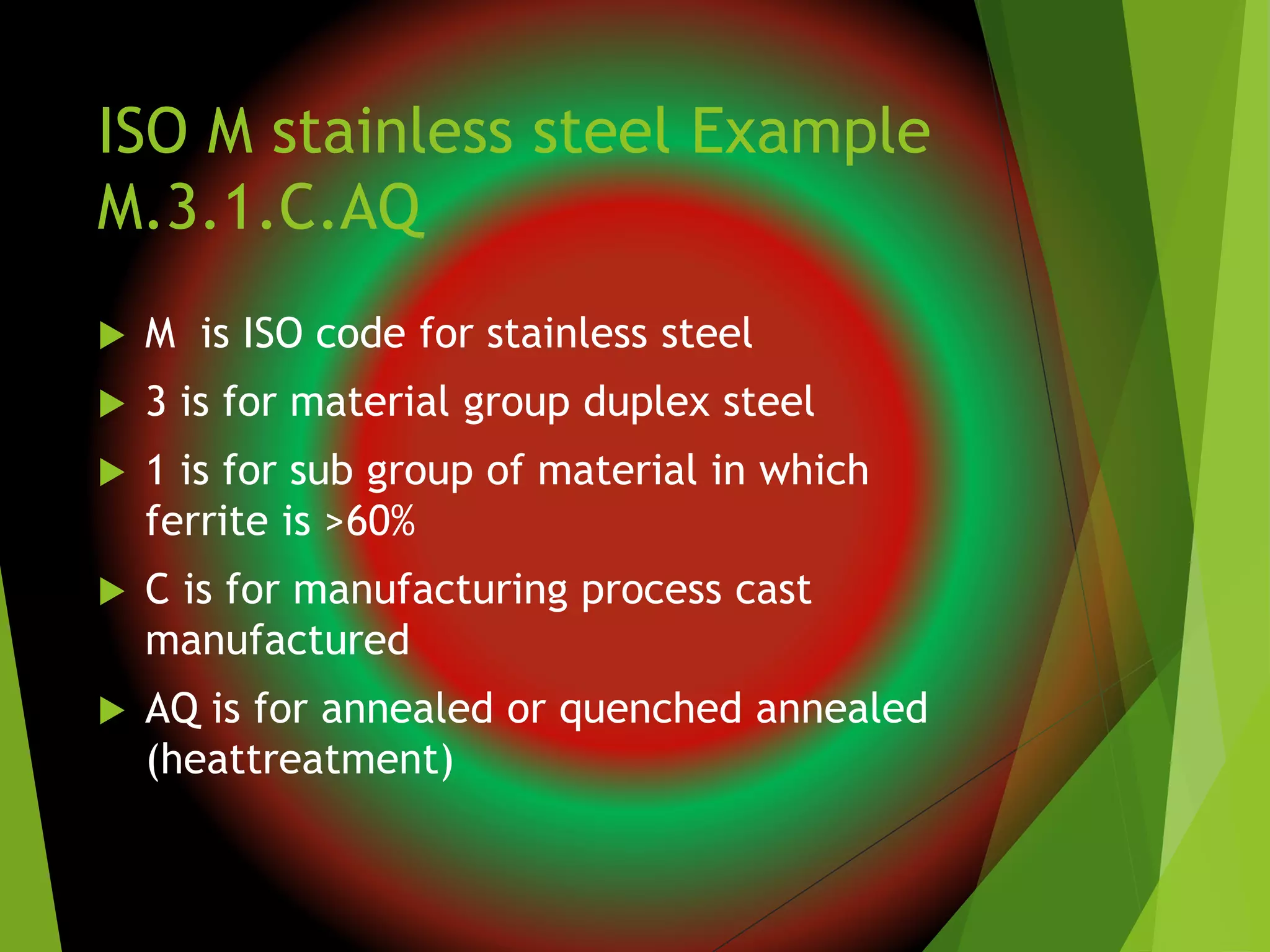 ISO M stainless steel Example
M.3.1.C.AQ
 M is ISO code for stainless steel
 3 is for material group duplex steel
 1 is for sub group of material in which
ferrite is >60%
 C is for manufacturing process cast
manufactured
 AQ is for annealed or quenched annealed
(heattreatment)
 