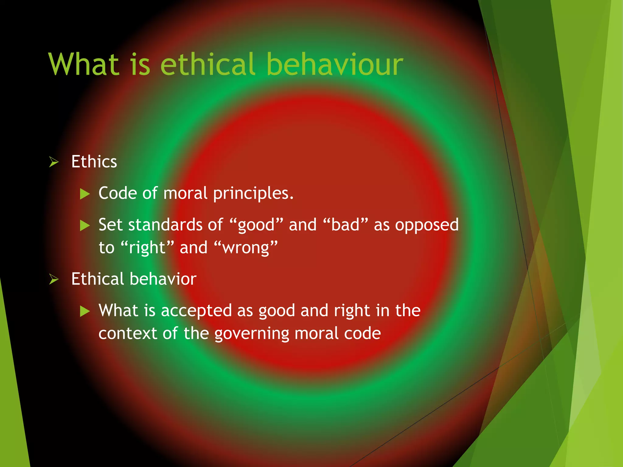 What is ethical behaviour
 Ethics
 Code of moral principles.
 Set standards of “good” and “bad” as opposed
to “right” and “wrong”
 Ethical behavior
 What is accepted as good and right in the
context of the governing moral code
 