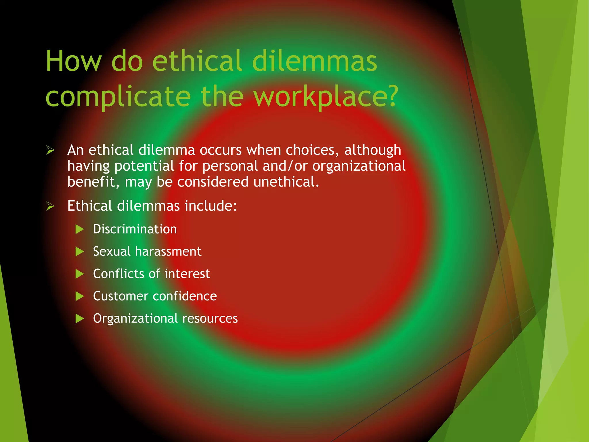 How do ethical dilemmas
complicate the workplace?
 An ethical dilemma occurs when choices, although
having potential for personal and/or organizational
benefit, may be considered unethical.
 Ethical dilemmas include:
 Discrimination
 Sexual harassment
 Conflicts of interest
 Customer confidence
 Organizational resources
 