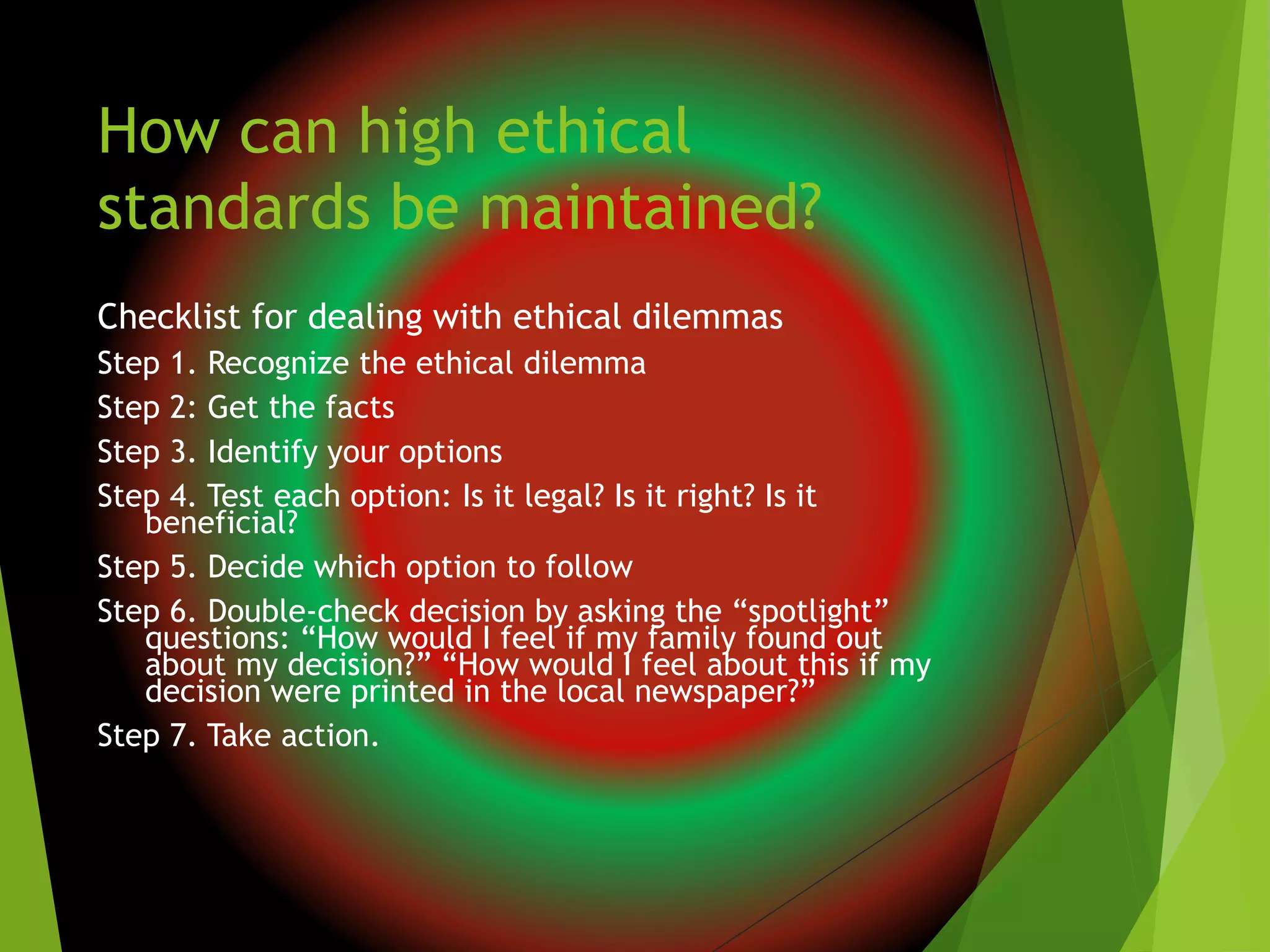 How can high ethical
standards be maintained?
Checklist for dealing with ethical dilemmas
Step 1. Recognize the ethical dilemma
Step 2: Get the facts
Step 3. Identify your options
Step 4. Test each option: Is it legal? Is it right? Is it
beneficial?
Step 5. Decide which option to follow
Step 6. Double-check decision by asking the “spotlight”
questions: “How would I feel if my family found out
about my decision?” “How would I feel about this if my
decision were printed in the local newspaper?”
Step 7. Take action.
 