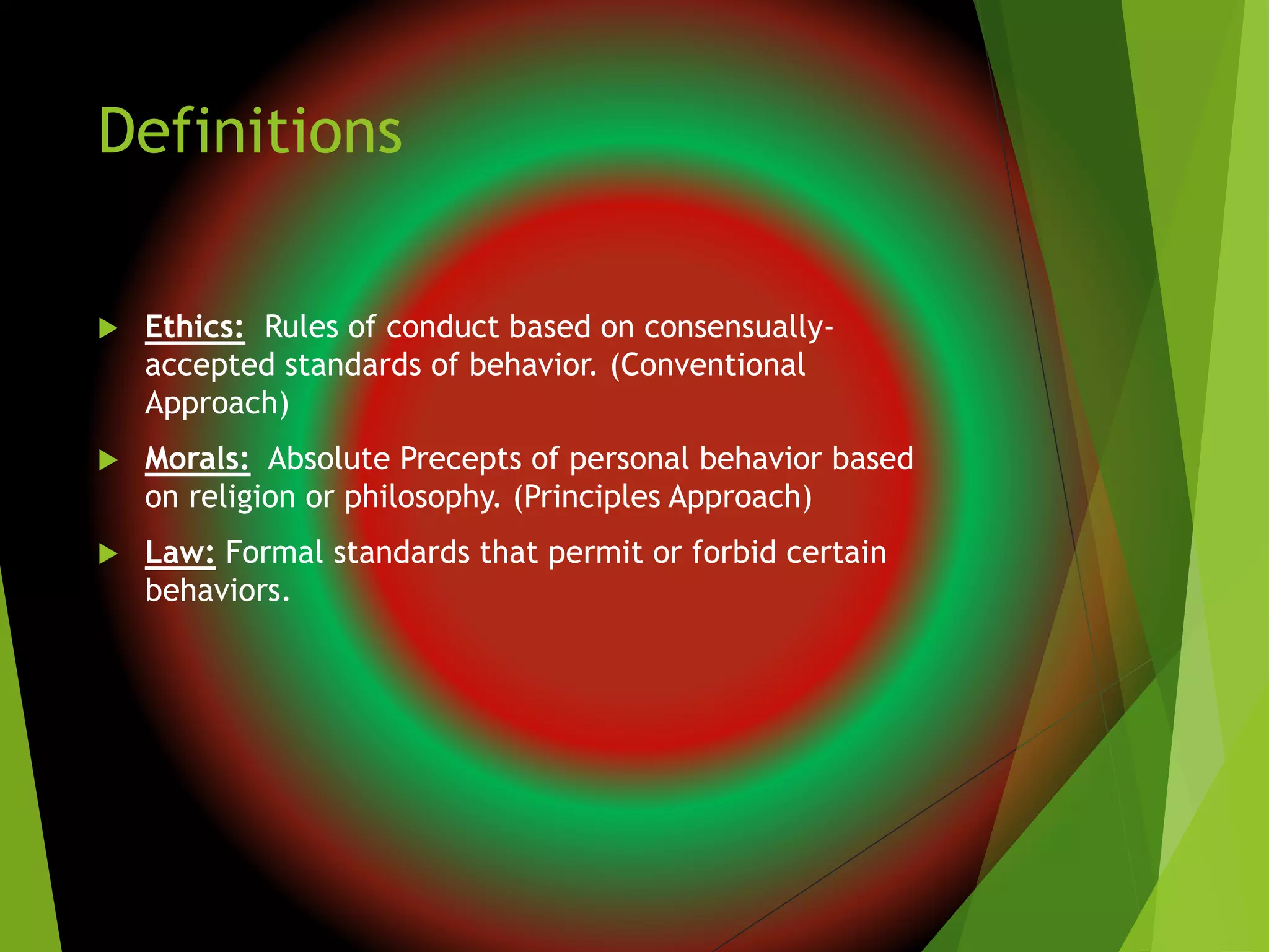 Definitions
 Ethics: Rules of conduct based on consensually-
accepted standards of behavior. (Conventional
Approach)
 Morals: Absolute Precepts of personal behavior based
on religion or philosophy. (Principles Approach)
 Law: Formal standards that permit or forbid certain
behaviors.
 