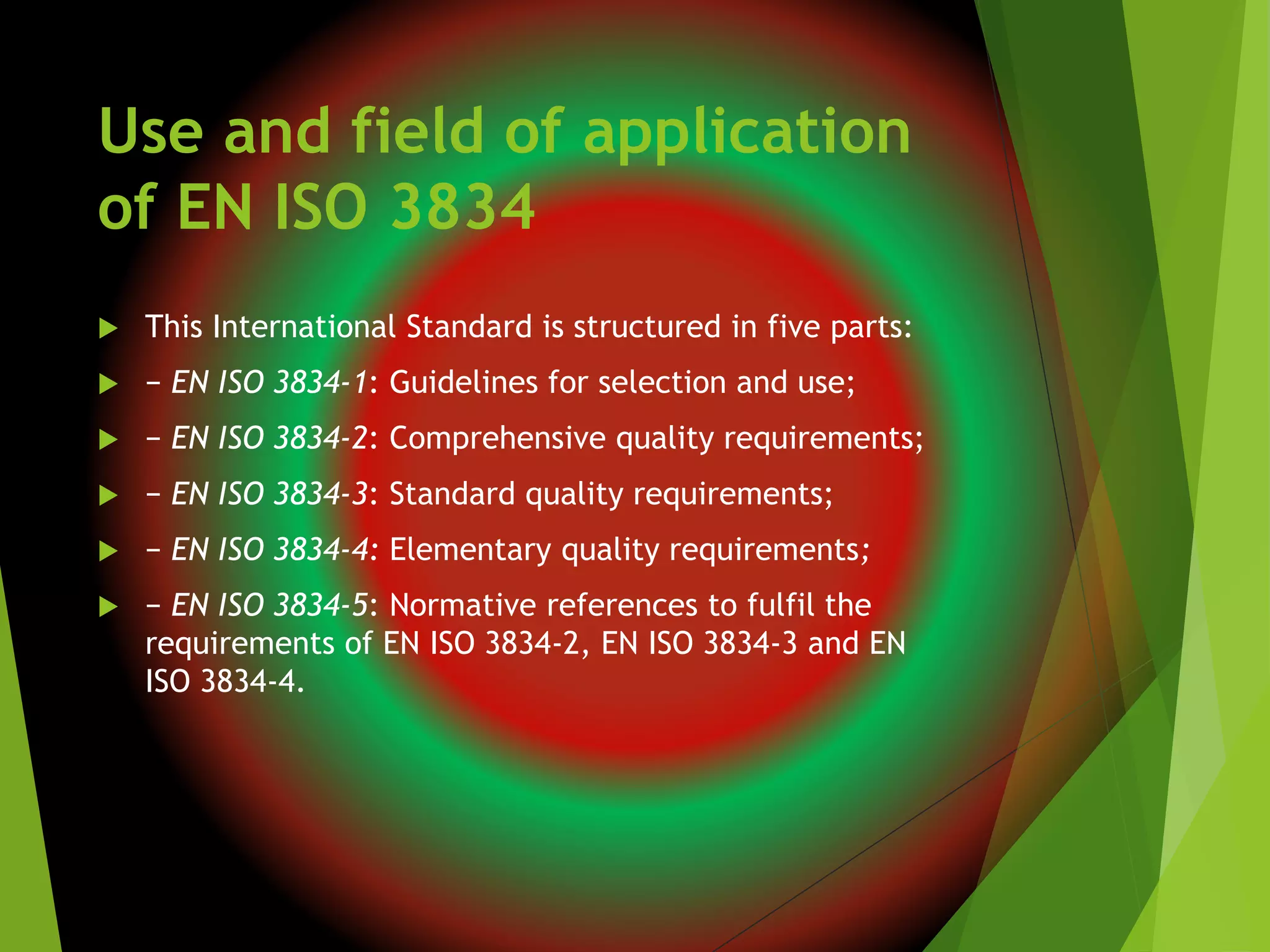 Use and field of application
of EN ISO 3834
 This International Standard is structured in five parts:
 − EN ISO 3834-1: Guidelines for selection and use;
 − EN ISO 3834-2: Comprehensive quality requirements;
 − EN ISO 3834-3: Standard quality requirements;
 − EN ISO 3834-4: Elementary quality requirements;
 − EN ISO 3834-5: Normative references to fulfil the
requirements of EN ISO 3834-2, EN ISO 3834-3 and EN
ISO 3834-4.
 