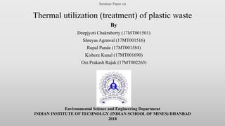 Seminar Paper on
Thermal utilization (treatment) of plastic waste
By
Deepjyoti Chakraborty (17MT001501)
Shreyas Agrawal (17MT001516)
Rupal Pande (17MT001584)
Kishore Kunal (17MT001690)
Om Prakash Rajak (17MT002263)
Environmental Science and Engineering Department
INDIAN INSTITUTE OF TECHNOLGY (INDIAN SCHOOL OF MINES) DHANBAD
2018
 