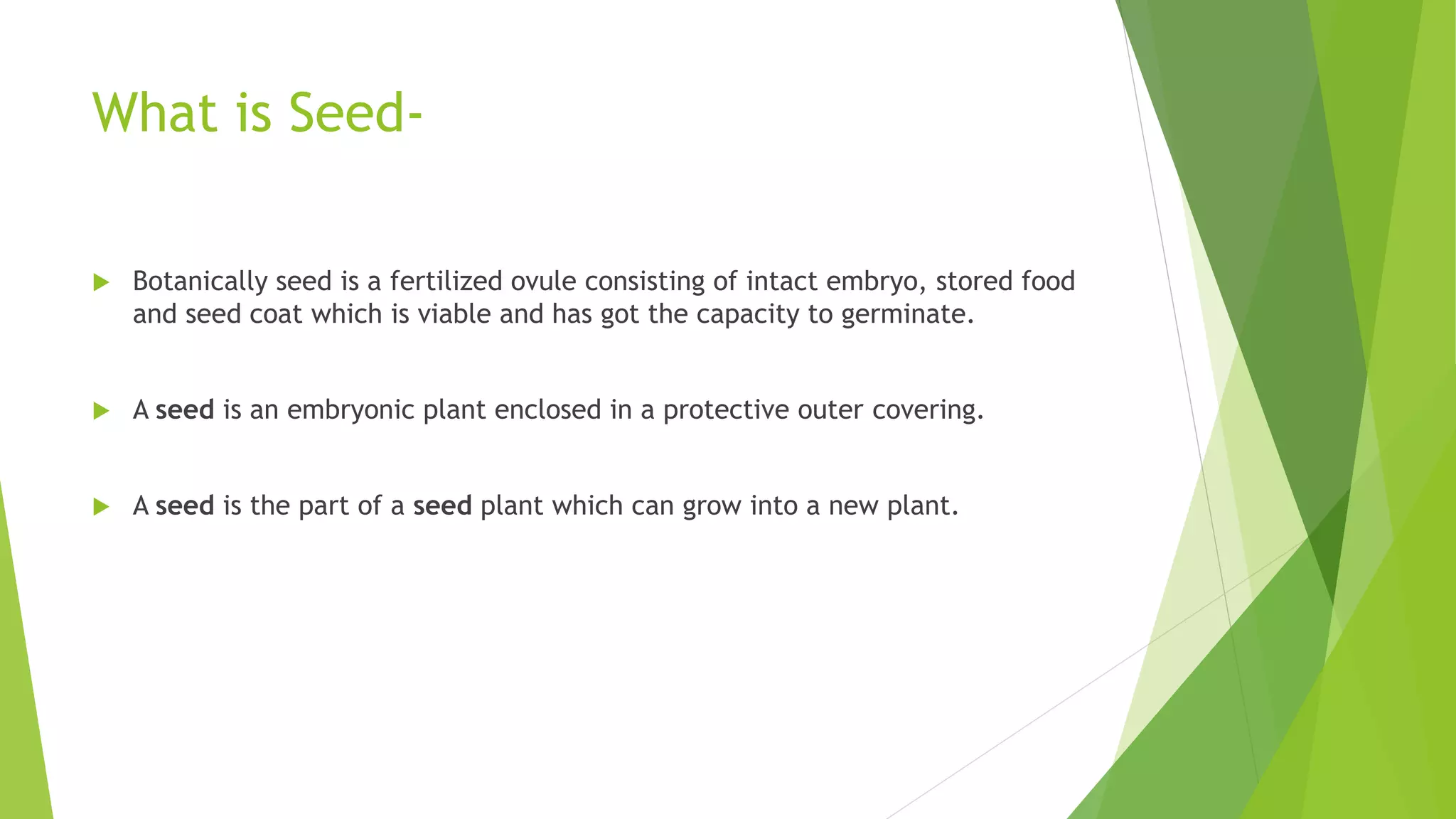 What is Seed-
 Botanically seed is a fertilized ovule consisting of intact embryo, stored food
and seed coat which is viable and has got the capacity to germinate.
 A seed is an embryonic plant enclosed in a protective outer covering.
 A seed is the part of a seed plant which can grow into a new plant.
 
