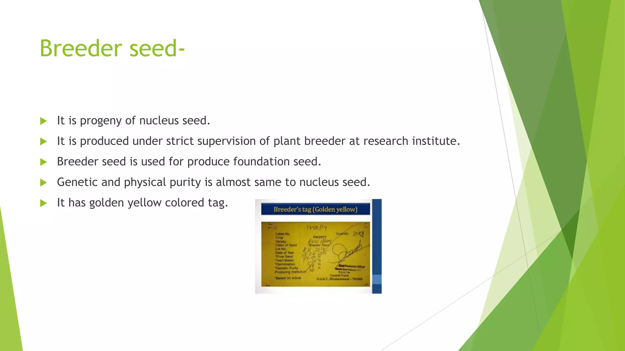 Breeder seed-
 It is progeny of nucleus seed.
 It is produced under strict supervision of plant breeder at research institute.
 Breeder seed is used for produce foundation seed.
 Genetic and physical purity is almost same to nucleus seed.
 It has golden yellow colored tag.
 