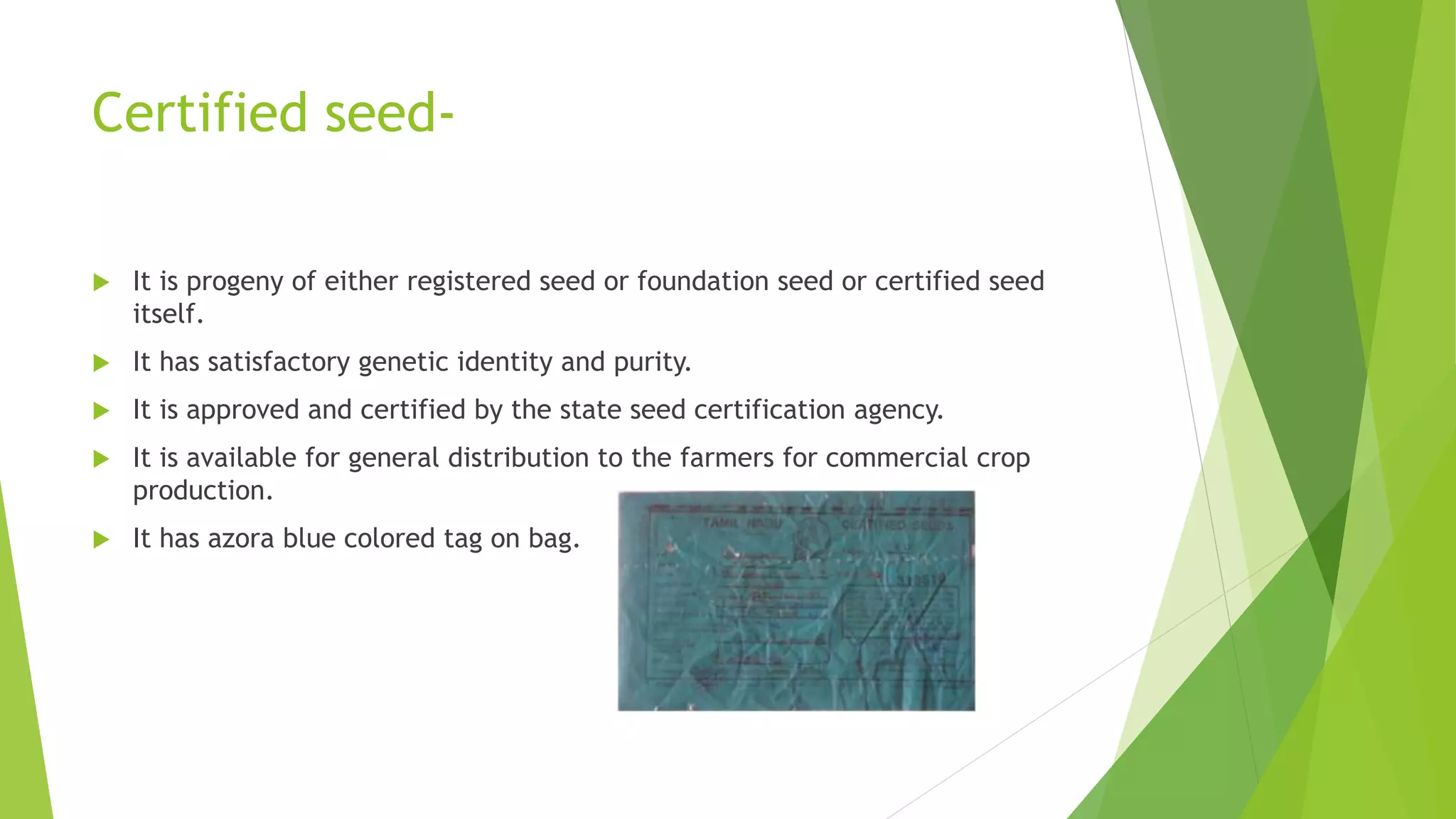 Certified seed-
 It is progeny of either registered seed or foundation seed or certified seed
itself.
 It has satisfactory genetic identity and purity.
 It is approved and certified by the state seed certification agency.
 It is available for general distribution to the farmers for commercial crop
production.
 It has azora blue colored tag on bag.
 