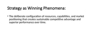 Strategy as Winning Phenomena:
• The deliberate configuration of resources, capabilities, and market
positioning that creates sustainable competitive advantage and
superior performance over time.
 
