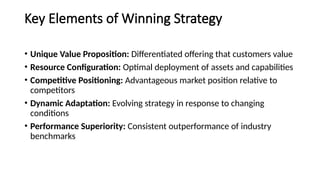 Key Elements of Winning Strategy
• Unique Value Proposition: Differentiated offering that customers value
• Resource Configuration: Optimal deployment of assets and capabilities
• Competitive Positioning: Advantageous market position relative to
competitors
• Dynamic Adaptation: Evolving strategy in response to changing
conditions
• Performance Superiority: Consistent outperformance of industry
benchmarks
 