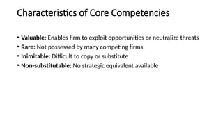 Characteristics of Core Competencies
• Valuable: Enables firm to exploit opportunities or neutralize threats
• Rare: Not possessed by many competing firms
• Inimitable: Difficult to copy or substitute
• Non-substitutable: No strategic equivalent available
 