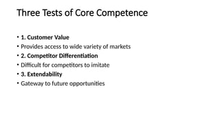 Three Tests of Core Competence
• 1. Customer Value
• Provides access to wide variety of markets
• 2. Competitor Differentiation
• Difficult for competitors to imitate
• 3. Extendability
• Gateway to future opportunities
 