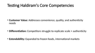 Testing Haldiram's Core Competencies
• Customer Value: Addresses convenience, quality, and authenticity
needs
• Differentiation: Competitors struggle to replicate scale + authenticity
• Extendability: Expanded to frozen foods, international markets
 